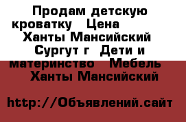 Продам детскую кроватку › Цена ­ 5 000 - Ханты-Мансийский, Сургут г. Дети и материнство » Мебель   . Ханты-Мансийский